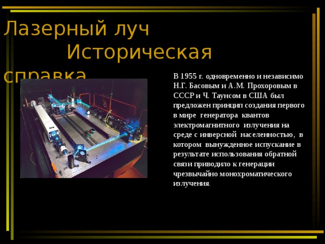 Лазерный луч  Историческая справка В 1955 г. одновременно и независимо Н.Г. Басовым и А.М. Прохоровым в СССР и Ч. Таунсом в США был предложен принцип создания первого в мире генератора квантов электромагнитного излучения на среде с инверсной населенностью, в котором вынужденное испускание в результате использования обратной связи приводило к генерации чрезвычайно монохроматического излучения . 