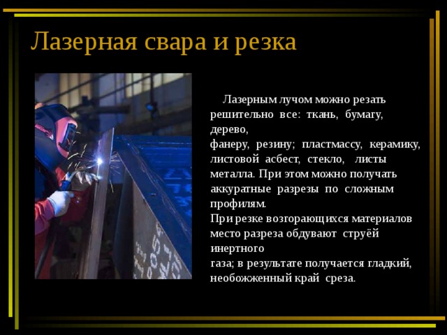 Лазерная свара и резка  Лазерным лучом можно резать решительно все: ткань, бумагу, дерево, фанеру, резину; пластмассу, керамику, листовой асбест, стекло, листы металла. При этом можно получать аккуратные разрезы по сложным профилям. При резке возгорающихся материалов место разреза обдувают струёй инертного газа; в результате получается гладкий, необожженный край среза. 