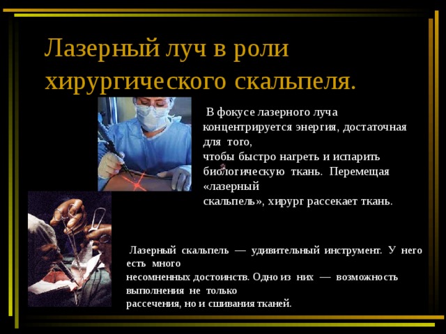 Лазерный луч в роли хирургического скальпеля.  В фокусе лазерного луча концентрируется энергия, достаточная для того, чтобы быстро нагреть и испарить биологическую ткань. Перемещая «лазерный скальпель», хирург рассекает ткань.  Лазерный скальпель — удивительный инструмент. У него есть много несомненных достоинств. Одно из них — возможность выполнения не только рассечения, но и сшивания тканей. 