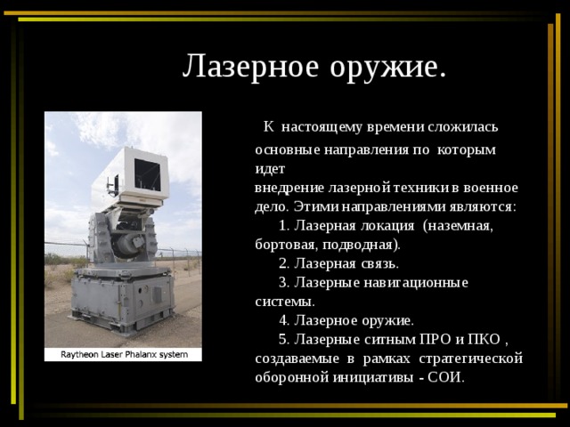 Лазерное оружие.  К настоящему времени сложилась основные направления по которым идет внедрение лазерной техники в военное дело. Этими направлениями являются:  1. Лазерная локация (наземная, бортовая, подводная).  2. Лазерная связь.  3. Лазерные навигационные системы.  4. Лазерное оружие.  5. Лазерные ситным ПРО и ПКО , создаваемые в рамках стратегической оборонной инициативы - СОИ. 