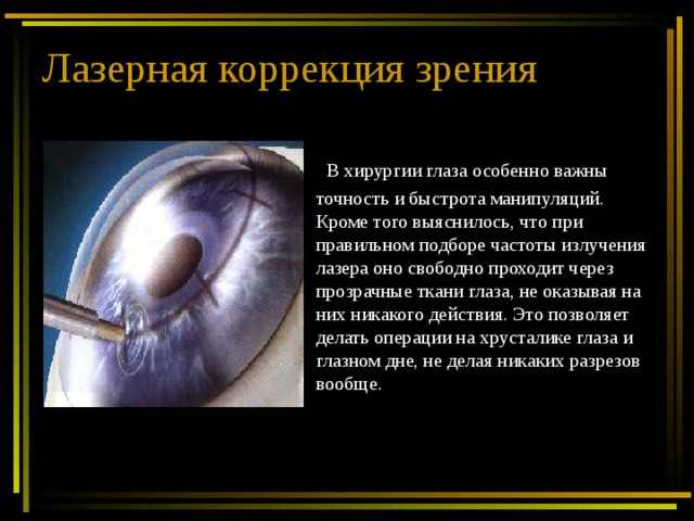 Лазерная коррекция зрения  В хирургии глаза особенно важны точность и быстрота манипуляций. Кроме того выяснилось, что при правильном подборе частоты излучения лазера оно свободно проходит через прозрачные ткани глаза, не оказывая на них никакого действия. Это позволяет делать операции на хрусталике глаза и глазном дне, не делая никаких разрезов вообще. 