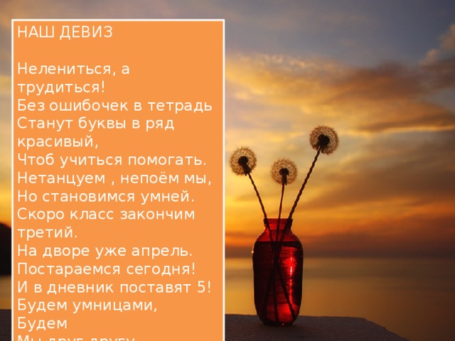 НАШ ДЕВИЗ Нелениться, а трудиться! Без ошибочек в тетрадь Станут буквы в ряд красивый, Чтоб учиться помогать. Нетанцуем , непоём мы, Но становимся умней. Скоро класс закончим третий. На дворе уже апрель. Постараемся сегодня! И в дневник поставят 5! Будем умницами, Будем Мы друг другу помогать! 