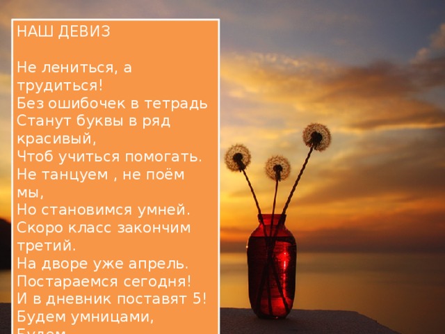 НАШ ДЕВИЗ Не лениться, а трудиться! Без ошибочек в тетрадь Станут буквы в ряд красивый, Чтоб учиться помогать. Не танцуем , не поём мы, Но становимся умней. Скоро класс закончим третий. На дворе уже апрель. Постараемся сегодня! И в дневник поставят 5! Будем умницами, Будем Мы друг другу помогать! 
