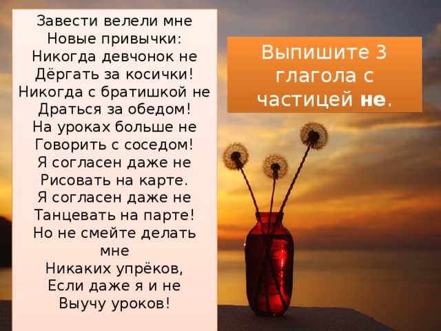 Завести велели мне  Новые привычки:  Никогда девчонок не  Дёргать за косички!  Никогда с братишкой не  Драться за обедом!  На уроках больше не  Говорить с соседом!  Я согласен даже не  Рисовать на карте.  Я согласен даже не  Танцевать на парте!  Но не смейте делать мне  Никаких упрёков,  Если даже я и не  Выучу уроков!   Выпишите 3 глагола с частицей не . 