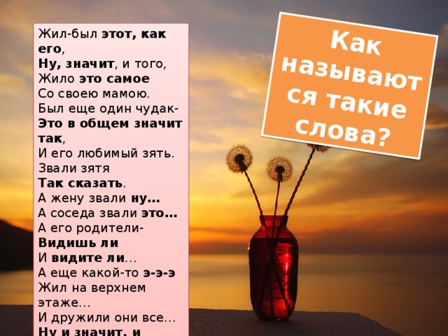 Как называются такие слова? Жил-был этот, как его ,  Ну, значит , и того,  Жило это самое  Со своею мамою.  Был еще один чудак-  Это в общем значит так ,  И его любимый зять.  Звали зятя  Так сказать .  А жену звали ну…  А соседа звали это…  А его родители-  Видишь ли  И видите ли …  А еще какой-то э-э-э  Жил на верхнем этаже…  И дружили они все…  Ну и значит, и вообще. 