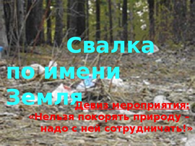  Свалка по имени Земля Девиз мероприятия:   «Нельзя покорять природу – надо с ней сотрудничать!» 
