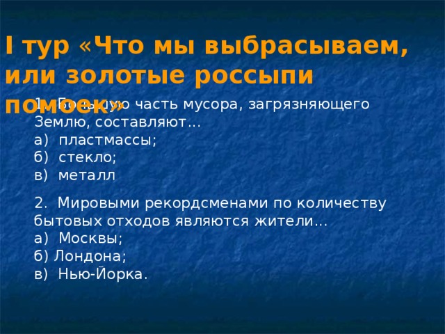 I тур « Что мы выбрасываем, или золотые россыпи помоек»  1. Большую часть мусора, загрязняющего Землю, составляют... а) пластмассы; б) стекло; в) металл 2. Мировыми рекордсменами по количеству бытовых отходов являются жители... а) Москвы; б) Лондона; в) Нью-Йорка. 