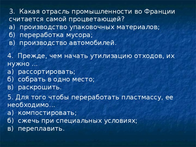 3. Какая отрасль промышленности во Франции считается самой процветающей? а) производство упаковочных материалов; б) переработка мусора; в) производство автомобилей. 4. Прежде, чем начать утилизацию отходов, их нужно ... а) рассортировать; б) собрать в одно место; в) раскрошить. 5. Для того чтобы переработать пластмассу, ее необходимо... а) компостировать; б) сжечь при специальных условиях; в) переплавить. 