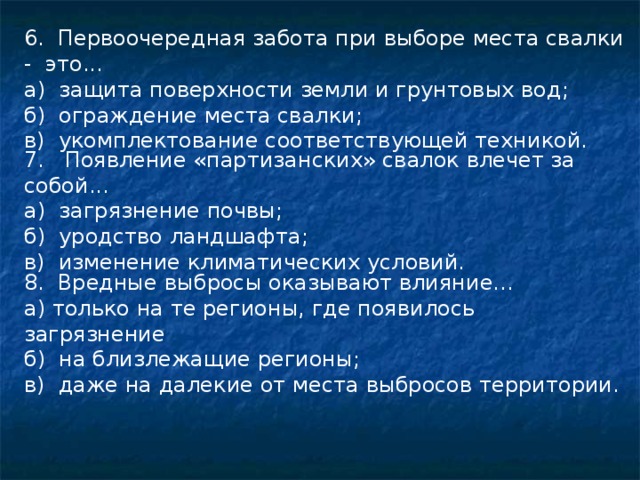 6. Первоочередная забота при выборе места свалки - это... а) защита поверхности земли и грунтовых вод; б) ограждение места свалки; в) укомплектование соответствующей техникой. 7. Появление «партизанских» свалок влечет за собой... а) загрязнение почвы; б) уродство ландшафта; в) изменение климатических условий. 8. Вредные выбросы оказывают влияние... а) только на те регионы, где появилось загрязнение б) на близлежащие регионы; в) даже на далекие от места выбросов территории. 