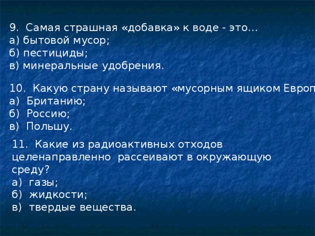 9. Самая страшная «добавка» к воде - это... а) бытовой мусор; б) пестициды; в) минеральные удобрения. 10. Какую страну называют «мусорным ящиком Европы; а) Британию; б) Россию; в) Польшу. 11. Какие из радиоактивных отходов целенаправленно рассеивают в окружающую среду? а) газы; б) жидкости; в) твердые вещества. 