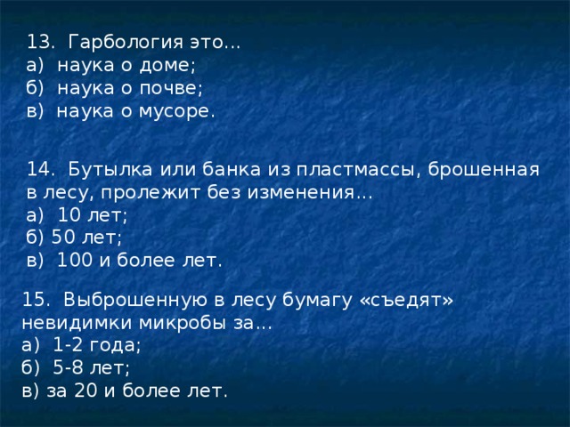 13. Гарбология это... а) наука о доме; б) наука о почве; в) наука о мусоре. 14. Бутылка или банка из пластмассы, брошенная в лесу, пролежит без изменения... а) 10 лет; б) 50 лет; в) 100 и более лет. 15. Выброшенную в лесу бумагу «съедят» невидимки микробы за... а) 1-2 года; б) 5-8 лет; в) за 20 и более лет. 