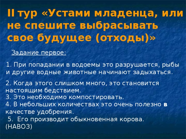 II  тур «Устами младенца, или не спешите выбрасывать свое будущее (отходы)»  Задание первое: 1. При попадании в водоемы это разрушается, рыбы и другие водные животные начинают задыхаться. 2. Когда этого слишком много, это становится настоящим бедствием. 3. Это необходимо компостировать. 4. В небольших количествах это очень полезно в качестве удобрения.  5. Его производит обыкновенная корова. (НАВОЗ) 