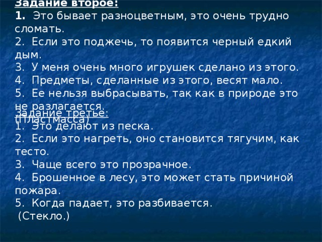  Задание второе: 1. Это бывает разноцветным, это очень трудно сломать. 2. Если это поджечь, то появится черный едкий дым. 3. У меня очень много игрушек сделано из этого. 4. Предметы, сделанные из этого, весят мало. 5. Ее нельзя выбрасывать, так как в природе это не разлагается. (Пластмасса)   Задание третье: 1. Это делают из песка. 2. Если это нагреть, оно становится тягучим, как тесто. 3. Чаще всего это прозрачное. 4. Брошенное в лесу, это может стать причиной пожара. 5. Когда падает, это разбивается.  (Стекло.) 