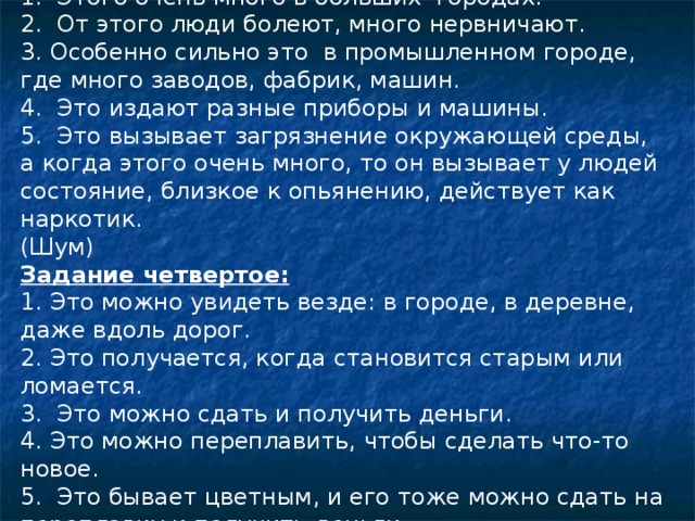 Задание шестое: 1. Этого очень много в больших городах. 2. От этого люди болеют, много нервничают. 3. Особенно сильно это в промышленном городе, где много заводов, фабрик, машин. 4. Это издают разные приборы и машины. 5. Это вызывает загрязнение окружающей среды, а когда этого очень много, то он вызывает у людей состояние, близкое к опьянению, действует как наркотик. (Шум) Задание четвертое: 1. Это можно увидеть везде: в городе, в деревне, даже вдоль дорог. 2. Это получается, когда становится старым или ломается. 3. Это можно сдать и получить деньги. 4. Это можно переплавить, чтобы сделать что-то новое. 5. Это бывает цветным, и его тоже можно сдать на переплавку и получить деньги. (Металлолом.) 