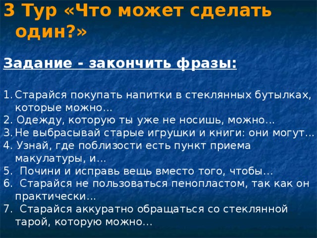 3 Тур «Что может сделать один?»  Задание - закончить фразы: Старайся покупать напитки в стеклянных бутылках, которые можно... 2. Одежду, которую ты уже не носишь, можно... Не выбрасывай старые игрушки и книги: они могут... 4. Узнай, где поблизости есть пункт приема макулатуры, и... 5. Почини и исправь вещь вместо того, чтобы... 6. Старайся не пользоваться пенопластом, так как он практически... 7. Старайся аккуратно обращаться со стеклянной тарой, которую можно... 