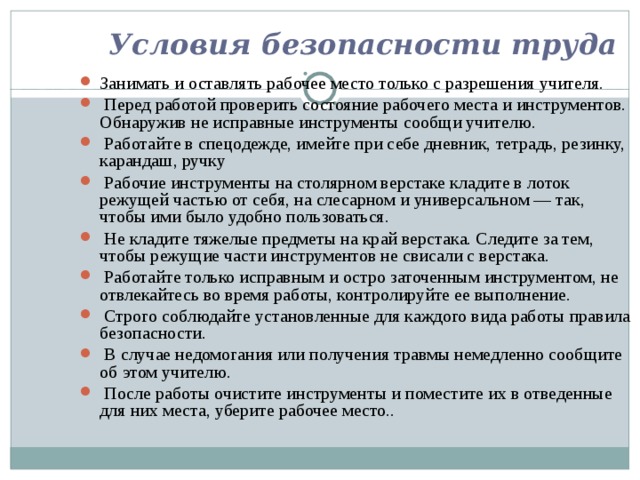 Условия безопасности труда Занимать и оставлять рабочее место только с разрешения учителя.  Перед работой проверить состояние рабочего места и инструментов. Обнаружив не исправные инструменты сообщи учителю.  Работайте в спецодежде, имейте при себе дневник, тетрадь, резинку, карандаш, ручку  Рабочие инструменты на столярном верстаке кладите в лоток режущей частью от себя, на слесарном и уни­версальном — так, чтобы ими было удобно пользоваться.  Не кладите тяжелые предметы на край верстака. Следите за тем, чтобы режущие части инструментов не свисали с верстака.  Работайте только исправным и остро заточенным ин­струментом, не отвлекайтесь во время работы, контро­лируйте ее выполнение.  Строго соблюдайте установленные для каждого вида работы правила безопасности.  В случае недомогания или получения травмы немедленно сообщите об этом учителю.  После работы очистите инструменты и поместите их в отведенные для них места, уберите рабочее место.. 