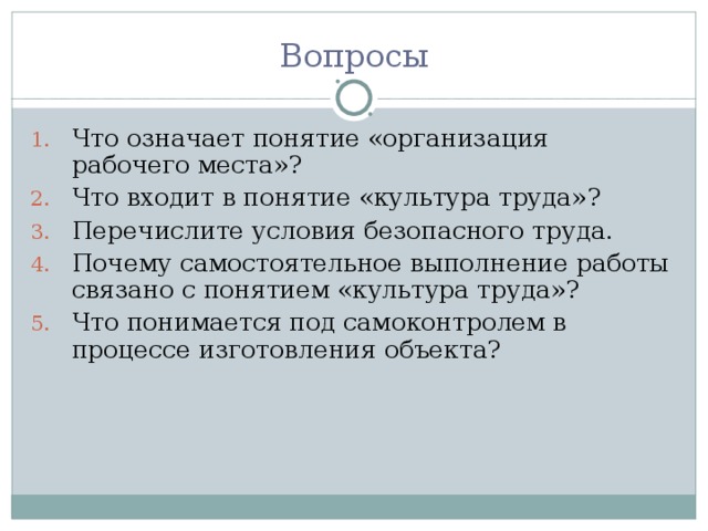 Вопросы Что означает понятие «организация рабочего места»? Что входит в понятие «культура труда»? Перечислите условия безопасного труда. Почему самостоятельное выполнение работы связано с понятием «культура труда»? Что понимается под самоконтролем в процессе изготовления объекта? 