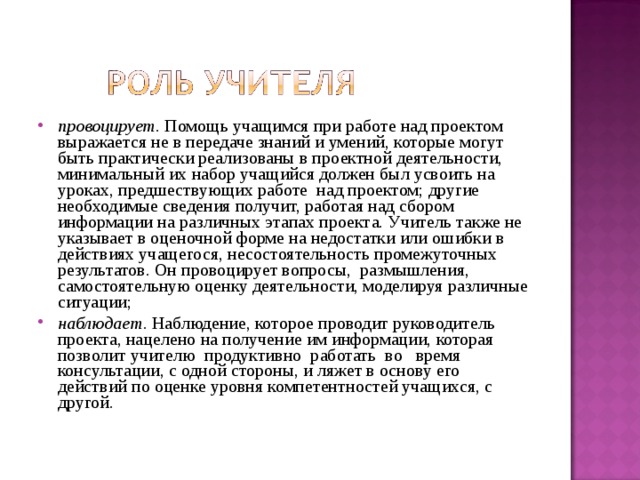 провоцирует. Помощь учащимся при работе над проектом выражается не в передаче знаний и умений, которые могут быть практически реализованы в проектной деятельности, минимальный их набор учащийся должен был усвоить на уроках, предшествующих работе над проектом; другие необходимые сведения получит, работая над сбором информации на различных этапах проекта. Учитель также не указывает в оценочной форме на недостатки или ошибки в действиях учащегося, несостоятельность промежуточных результатов. Он провоцирует вопросы, размышления, самостоятельную оценку деятельности, моделируя различные ситуации; наблюдает. Наблюдение, которое проводит руководитель проекта, нацелено на получение им информации, которая позволит учителю продуктивно работать во время консультации, с одной стороны, и ляжет в основу его действий по оценке уровня компетентностей учащихся, с другой.  