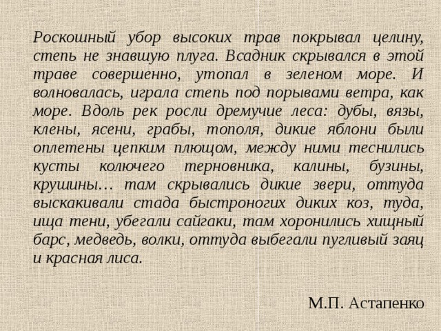   Роскошный убор высоких трав покрывал целину, степь не знавшую плуга. Всадник скрывался в этой траве совершенно, утопал в зеленом море. И волновалась, играла степь под порывами ветра, как море. Вдоль рек росли дремучие леса: дубы, вязы, клены, ясени, грабы, тополя, дикие яблони были оплетены цепким плющом, между ними теснились кусты колючего терновника, калины, бузины, крушины… там скрывались дикие звери, оттуда выскакивали стада быстроногих диких коз, туда, ища тени, убегали сайгаки, там хоронились хищный барс, медведь, волки, оттуда выбегали пугливый заяц и красная лиса. М.П. Астапенко 