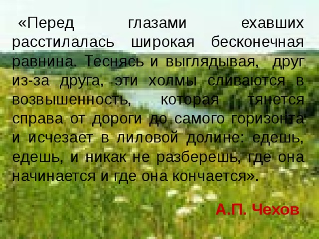 «Перед глазами ехавших расстилалась широкая бесконечная равнина. Теснясь и выглядывая, друг из-за друга, эти холмы сливаются в возвышенность, которая тянется справа от дороги до самого горизонта и исчезает в лиловой долине: едешь, едешь, и никак не разберешь, где она начинается и где она кончается». А.П. Чехов 