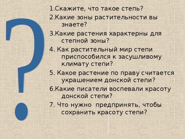 1.Скажите, что такое степь? 2.Какие зоны растительности вы знаете? 3.Какие растения характерны для степной зоны? 4. Как растительный мир степи приспособился к засушливому климату степи? 5. Какое растение по праву считается украшением донской степи? 6.Какие писатели воспевали красоту донской степи? 7. Что нужно предпринять, чтобы сохранить красоту степи? 