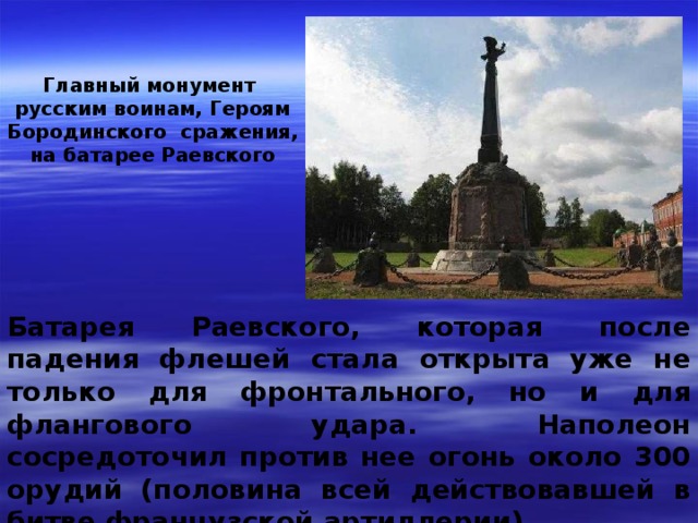 Главный монумент русским воинам, Героям Бородинского сражения, на батарее Раевского Батарея Раевского, которая после падения флешей стала открыта уже не только для фронтального, но и для флангового удара. Наполеон сосредоточил против нее огонь около 300 орудий (половина всей действовавшей в битве французской артиллерии) 