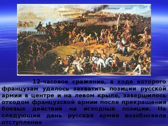  12-часовое сражение, в ходе которого французам удалось захватить позиции русской армии в центре и на левом крыле, завершилось отходом французской армии после прекращения боевых действий на исходные позиции. На следующий день русская армия возобновила отступление 