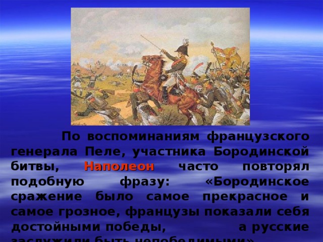  По воспоминаниям французского генерала Пеле, участника Бородинской битвы, Наполеон часто повторял подобную фразу: «Бородинское сражение было самое прекрасное и самое грозное, французы показали себя достойными победы,  a русские заслужили быть непобедимыми» 