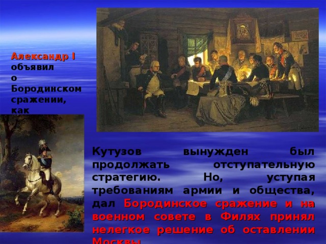 Александр I  объявил о Бородинском сражении, как о победе Кутузов вынужден был продолжать  отступательную стратегию.  Но, уступая требованиям армии и общества, дал Бородинское сражение и на военном совете в Филях принял нелегкое решение об оставлении Москвы 