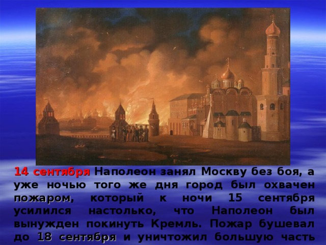 14 сентября Наполеон занял Москву без боя, а уже ночью того же дня город был охвачен пожаром , который к ночи 15 сентября усилился настолько, что Наполеон был вынужден покинуть Кремль. Пожар бушевал до 18 сентября и уничтожил большую часть Москвы 