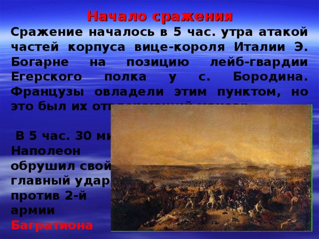Начало сражения Сражение началось в 5 час. утра атакой частей корпуса вице-короля Италии Э. Богарне на позицию лейб-гвардии Егерского полка у с. Бородина. Французы овладели этим пунктом, но это был их отвлекающий маневр   В 5 час. 30 мин. Наполеон обрушил свой главный удар против 2-й армии Багратиона 