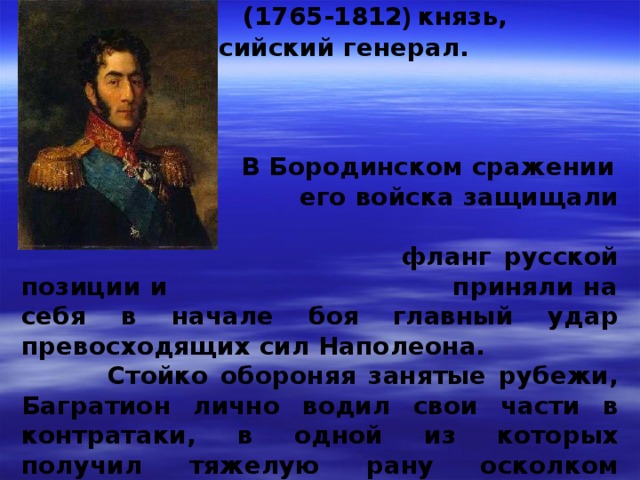   БАГРАТИОН Петр Иванович  (1765-1812 ) князь,  российский генерал.        В Бородинском сражении  его войска защищали левый  фланг русской позиции и приняли на себя в начале боя  главный удар превосходящих сил Наполеона.  Стойко обороняя занятые рубежи, Багратион лично водил свои части в контратаки, в одной из которых получил тяжелую рану осколком гранаты  
