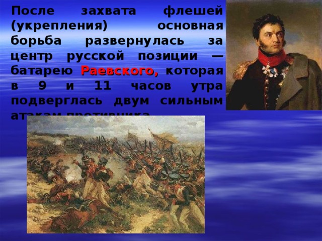 После захвата флешей (укрепления) основная борьба развернулась за центр русской позиции — батарею Раевского, которая в 9 и 11 часов утра подверглась двум сильным атакам противника 