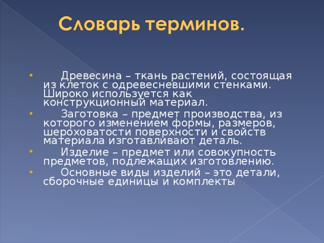  Древесина – ткань растений, состоящая из клеток с одревесневшими стенками. Широко используется как конструкционный материал.  Заготовка – предмет производства, из которого изменением формы, размеров, шероховатости поверхности и свойств материала изготавливают деталь.  Изделие – предмет или совокупность предметов, подлежащих изготовлению.  Основные виды изделий – это детали, сборочные единицы и комплекты 