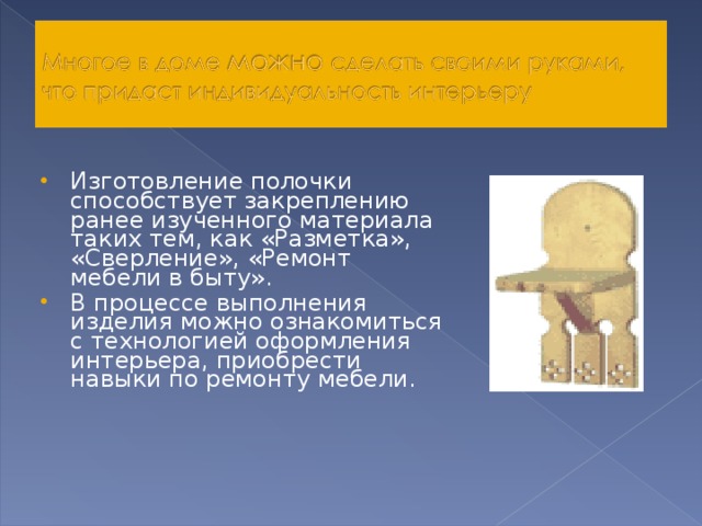 Изготовление полочки способствует закреплению ранее изученного материала таких тем, как «Разметка», «Сверление», «Ремонт мебели в быту». В процессе выполнения изделия можно ознакомиться с технологией оформления интерьера, приобрести навыки по ремонту мебели. 