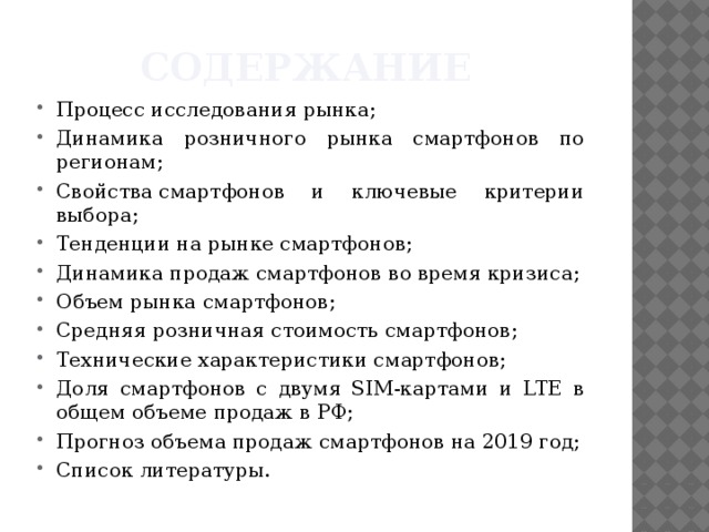 Содержание Процесс исследования рынка; Динамика розничного рынка смартфонов по регионам; Свойства смартфонов и ключевые критерии выбора; Тенденции на рынке смартфонов; Динамика продаж смартфонов во время кризиса; Объем рынка смартфонов; Средняя розничная стоимость смартфонов; Технические характеристики смартфонов; Доля смартфонов с двумя SIM-картами и LTE в общем объеме продаж в РФ; Прогноз объема продаж смартфонов на 2019 год; Список литературы. 