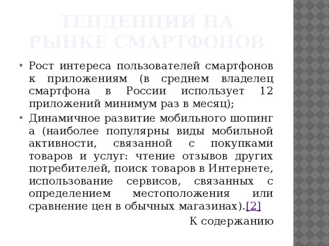 Тенденции на рынке смартфонов Рост интереса пользователей смартфонов к приложениям (в среднем владелец смартфона в России использует 12 приложений минимум раз в месяц); Динамичное развитие мобильного шопинг а (наиболее популярны виды мобильной активности, связанной с покупками товаров и услуг: чтение отзывов других потребителей, поиск товаров в Интернете, использование сервисов, связанных с определением местоположения или сравнение цен в обычных магазинах). [2] К содержанию 
