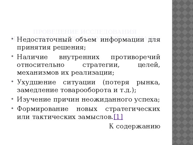 Проведение исследования целесообразно в следующих случаях:   Недостаточный объем информации для принятия решения; Наличие внутренних противоречий относительно стратегии, целей, механизмов их реализации; Ухудшение ситуации (потеря рынка, замедление товарооборота и т.д.); Изучение причин неожиданного успеха; Формирование новых стратегических или тактических замыслов. [1] К содержанию 