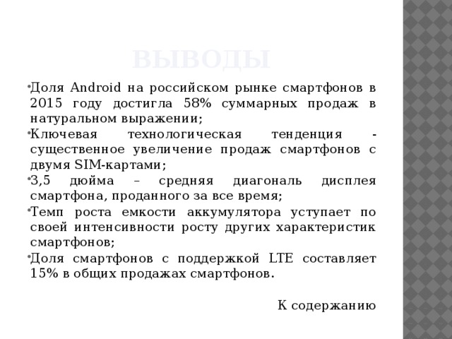 Выводы Доля Android на российском рынке смартфонов в 2015 году достигла 58% суммарных продаж в натуральном выражении; Ключевая технологическая тенденция - существенное увеличение продаж смартфонов с двумя SIM-картами; 3,5 дюйма – средняя диагональ дисплея смартфона, проданного за все время; Темп роста емкости аккумулятора уступает по своей интенсивности росту других характеристик смартфонов; Доля смартфонов с поддержкой LTE составляет 15% в общих продажах смартфонов. К содержанию 