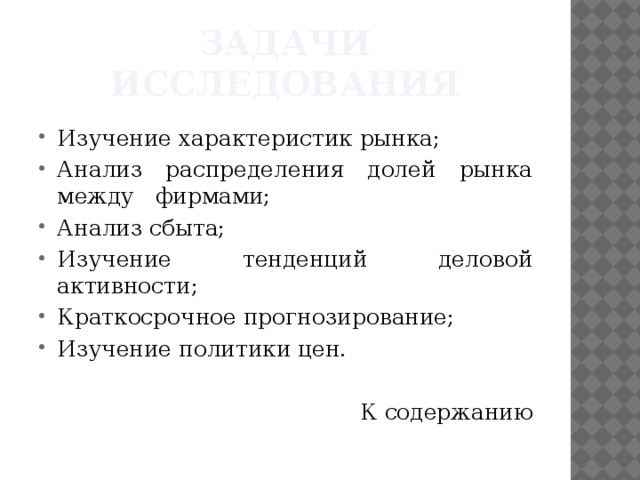 Задачи исследования Изучение характеристик рынка; Анализ распределения долей рынка между фирмами; Анализ сбыта; Изучение тенденций деловой активности; Краткосрочное прогнозирование; Изучение политики цен. К содержанию 