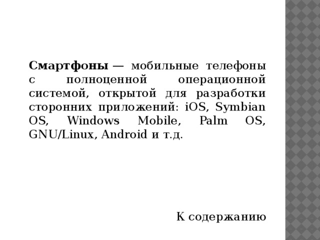  Смартфоны  — мобильные телефоны с полноценной операционной системой, открытой для разработки сторонних приложений: iOS, Symbian OS, Windows Mobile, Palm OS, GNU/Linux, Android и т.д. К содержанию 