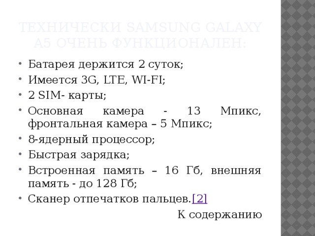Технически Samsung Galaxy A5 очень функционален: Батарея держится 2 суток; Имеется 3G, LTE, WI-FI; 2 SIM- карты; Основная камера - 13 Мпикс, фронтальная камера – 5 Мпикс; 8-ядерный процессор; Быстрая зарядка; Встроенная память – 16 Гб, внешняя память - до 128 Гб; Сканер отпечатков пальцев. [2] К содержанию 