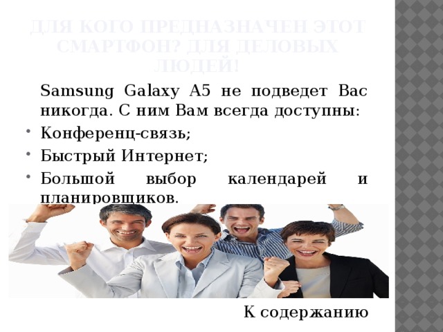 Для кого предназначен этот смартфон? Для деловых людей!  Samsung Galaxy A5 не подведет Вас никогда. С ним Вам всегда доступны: Конференц-связь; Быстрый Интернет; Большой выбор календарей и планировщиков. К содержанию 