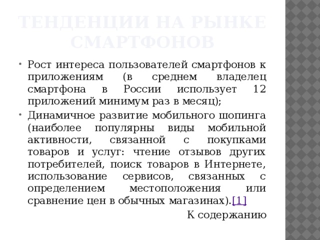 Тенденции на рынке смартфонов Рост интереса пользователей смартфонов к приложениям (в среднем владелец смартфона в России использует 12 приложений минимум раз в месяц); Динамичное развитие мобильного шопинга (наиболее популярны виды мобильной активности, связанной с покупками товаров и услуг: чтение отзывов других потребителей, поиск товаров в Интернете, использование сервисов, связанных с определением местоположения или сравнение цен в обычных магазинах). [ 1 ] К содержанию 