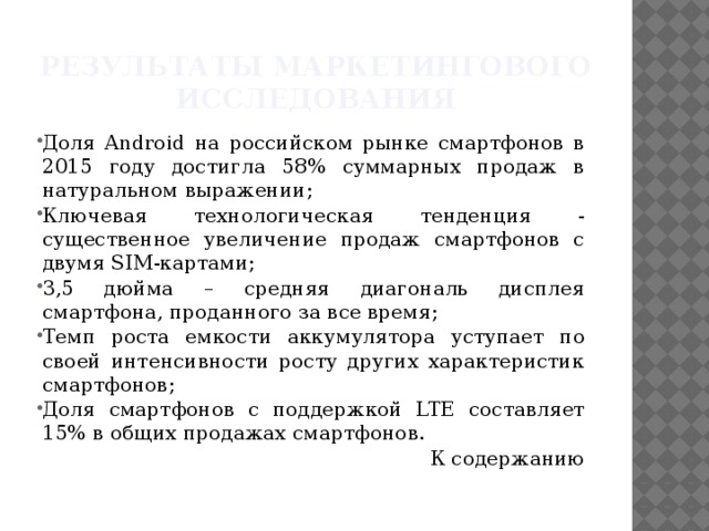 Результаты маркетингового исследования Доля Android на российском рынке смартфонов в 2015 году достигла 58% суммарных продаж в натуральном выражении; Ключевая технологическая тенденция - существенное увеличение продаж смартфонов с двумя SIM-картами; 3,5 дюйма – средняя диагональ дисплея смартфона, проданного за все время; Темп роста емкости аккумулятора уступает по своей интенсивности росту других характеристик смартфонов; Доля смартфонов с поддержкой LTE составляет 15% в общих продажах смартфонов. К содержанию 