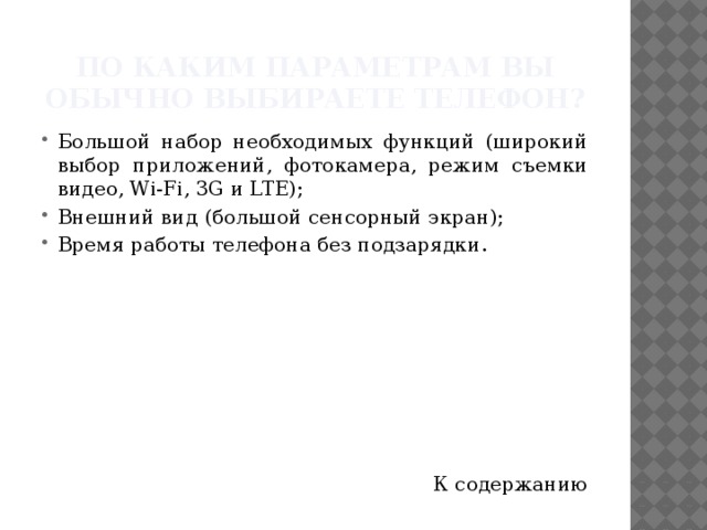 По каким параметрам Вы обычно выбираете телефон? Большой набор необходимых функций (широкий выбор приложений, фотокамера, режим съемки видео, Wi-Fi, 3G и LTE); Внешний вид (большой сенсорный экран); Время работы телефона без подзарядки. К содержанию 