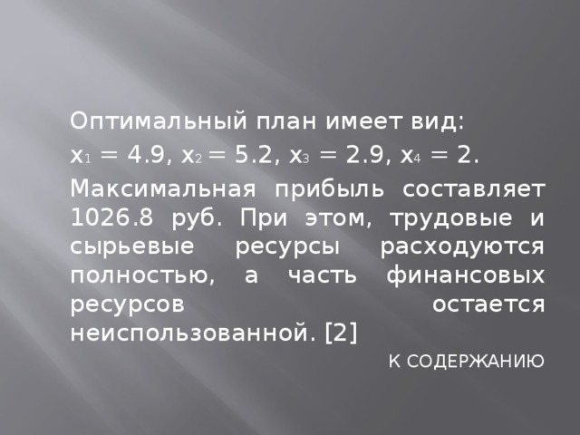  Оптимальный план имеет вид:  x 1 = 4.9, x 2 = 5.2, x 3 = 2.9, x 4 = 2.  Максимальная прибыль составляет 1026.8 руб. При этом, трудовые и сырьевые ресурсы расходуются полностью, а часть финансовых ресурсов остается неиспользованной. [2] К СОДЕРЖАНИЮ 