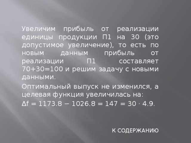  Увеличим прибыль от реализации единицы продукции П1 на 30 (это допустимое увеличение), то есть по новым данным прибыль от реализации П1 составляет 70+30=100 и решим задачу с новыми данными.  Оптимальный выпуск не изменился, а целевая функция увеличилась на:  ∆ f = 1173.8 − 1026.8 = 147 = 30 · 4.9. К СОДЕРЖАНИЮ 