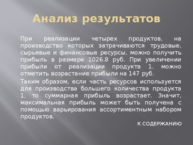 Анализ результатов  При реализации четырех продуктов, на производство которых затрачиваются трудовые, сырьевые и финансовые ресурсы, можно получить прибыль в размере 1026.8 руб. При увеличении прибыли от реализации продукта 1, можно отметить возрастание прибыли на 147 руб.  Таким образом, если часть ресурсов используется для производства большего количества продукта 1, то суммарная прибыль возрастает. Значит, максимальная прибыль может быть получена с помощью варьирования ассортиментным набором продуктов. К СОДЕРЖАНИЮ 
