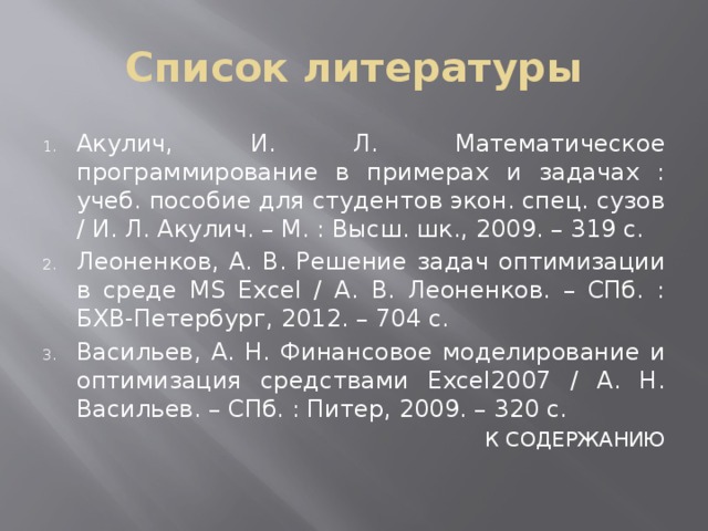 Список литературы Акулич, И. Л. Математическое программирование в примерах и задачах : учеб. пособие для студентов экон. спец. сузов / И. Л. Акулич. – М. : Высш. шк., 2009. – 319 с. Леоненков, А. В. Решение задач оптимизации в среде MS Excel / А. В. Леоненков. – СПб. : БХВ-Петербург, 2012. – 704 с. Васильев, А. Н. Финансовое моделирование и оптимизация средствами Excel2007 / А. Н. Васильев. – СПб. : Питер, 2009. – 320 с.  К СОДЕРЖАНИЮ 